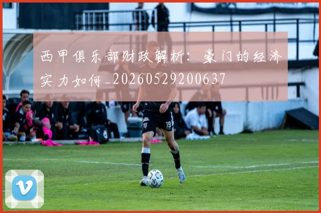 西甲俱乐部财政解析：豪门的经济实力如何_20260529200637